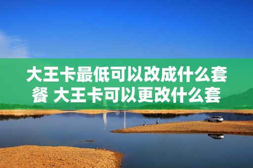 大王卡最低可以改成什么套餐 大王卡可以更改什么套餐