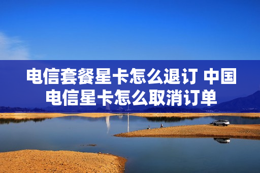 电信套餐星卡怎么退订 中国电信星卡怎么取消订单