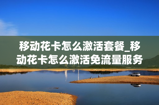 移动花卡怎么激活套餐_移动花卡怎么激活免流量服务