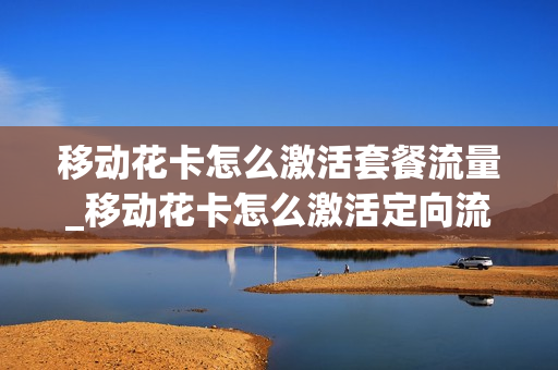 移动花卡怎么激活套餐流量_移动花卡怎么激活定向流量app