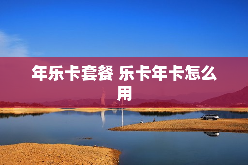 年乐卡套餐 乐卡年卡怎么用