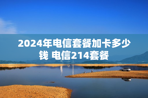 2024年电信套餐加卡多少钱 电信214套餐