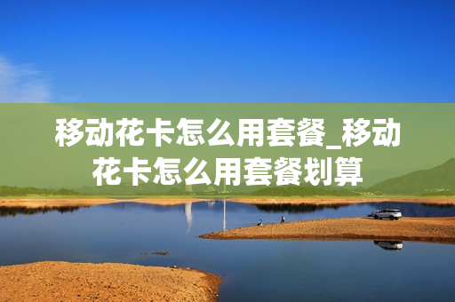 移动花卡怎么用套餐_移动花卡怎么用套餐划算