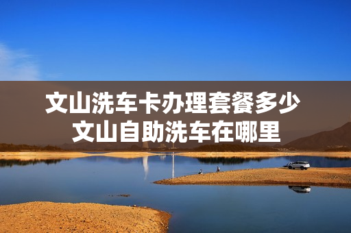 文山洗车卡办理套餐多少 文山自助洗车在哪里