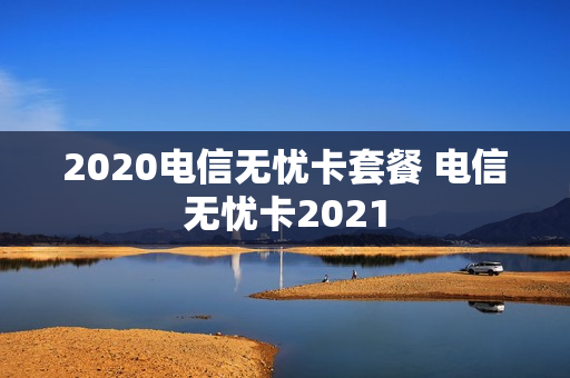 2020电信无忧卡套餐 电信无忧卡2021