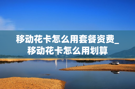 移动花卡怎么用套餐资费_移动花卡怎么用划算