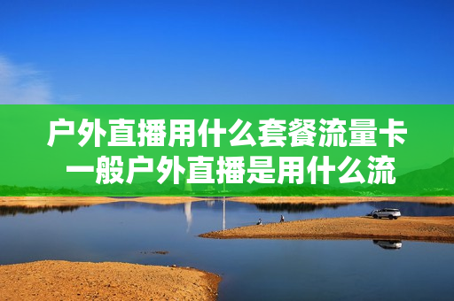 户外直播用什么套餐流量卡 一般户外直播是用什么流量卡