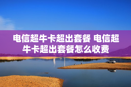 电信超牛卡超出套餐 电信超牛卡超出套餐怎么收费