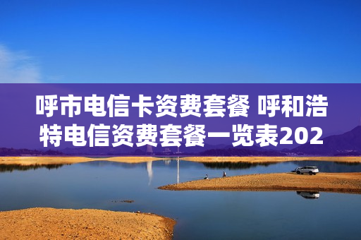 呼市电信卡资费套餐 呼和浩特电信资费套餐一览表2020