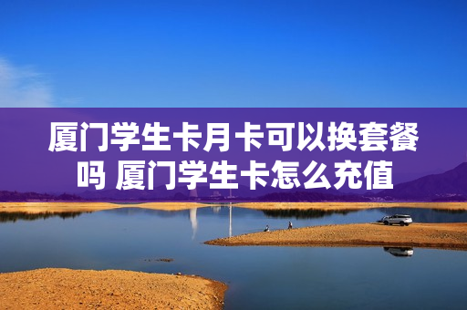 厦门学生卡月卡可以换套餐吗 厦门学生卡怎么充值