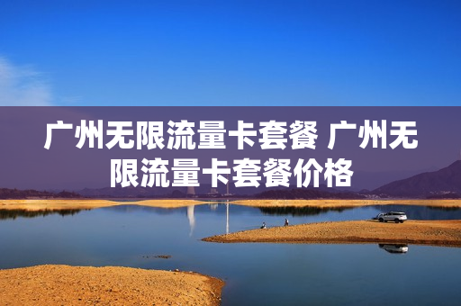 广州无限流量卡套餐 广州无限流量卡套餐价格