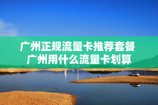 广州正规流量卡推荐套餐 广州用什么流量卡划算