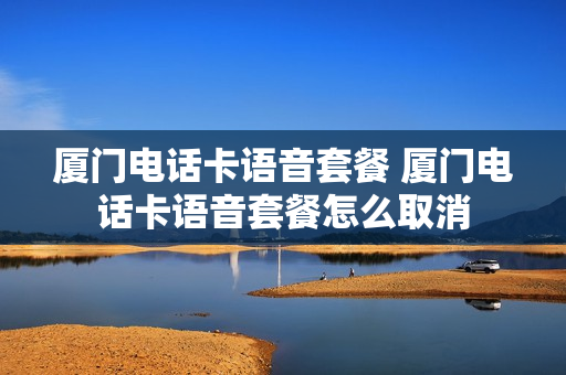 厦门电话卡语音套餐 厦门电话卡语音套餐怎么取消