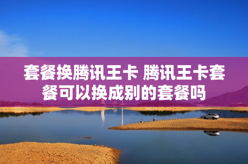 套餐换腾讯王卡 腾讯王卡套餐可以换成别的套餐吗