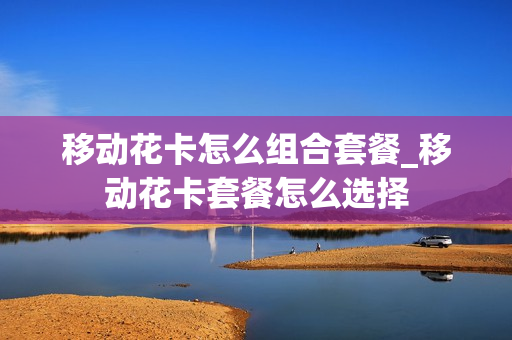 移动花卡怎么组合套餐_移动花卡套餐怎么选择