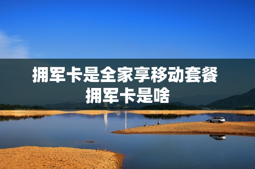 拥军卡是全家享移动套餐 拥军卡是啥