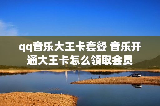 qq音乐大王卡套餐 音乐开通大王卡怎么领取会员