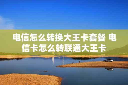 电信怎么转换大王卡套餐 电信卡怎么转联通大王卡