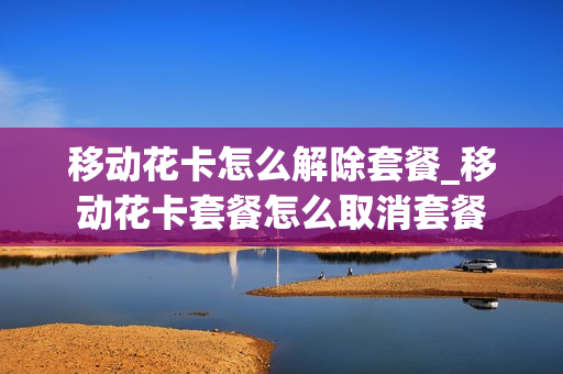 移动花卡怎么解除套餐_移动花卡套餐怎么取消套餐