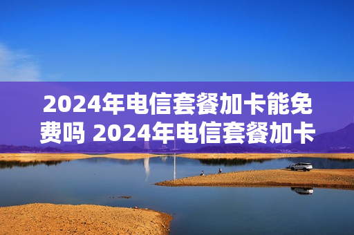 2024年电信套餐加卡能免费吗 2024年电信套餐加卡能免费吗多少钱