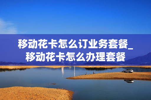 移动花卡怎么订业务套餐_移动花卡怎么办理套餐