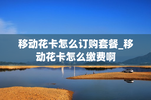 移动花卡怎么订购套餐_移动花卡怎么缴费啊
