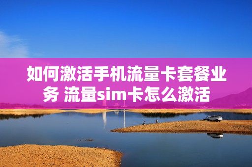 如何激活手机流量卡套餐业务 流量sim卡怎么激活