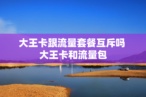 大王卡跟流量套餐互斥吗 大王卡和流量包