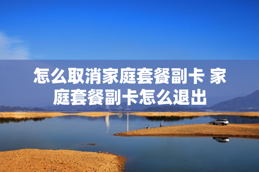 怎么取消家庭套餐副卡 家庭套餐副卡怎么退出