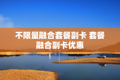 不限量融合套餐副卡 套餐融合副卡优惠