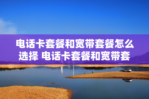 电话卡套餐和宽带套餐怎么选择 电话卡套餐和宽带套餐怎么选择区别