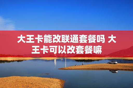 大王卡能改联通套餐吗 大王卡可以改套餐嘛