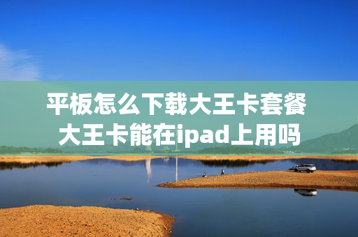 平板怎么下载大王卡套餐 大王卡能在ipad上用吗