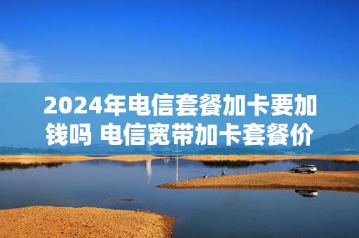 2024年电信套餐加卡要加钱吗 电信宽带加卡套餐价格表2020