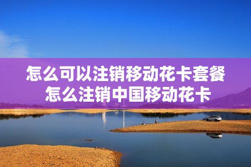 怎么可以注销移动花卡套餐 怎么注销中国移动花卡
