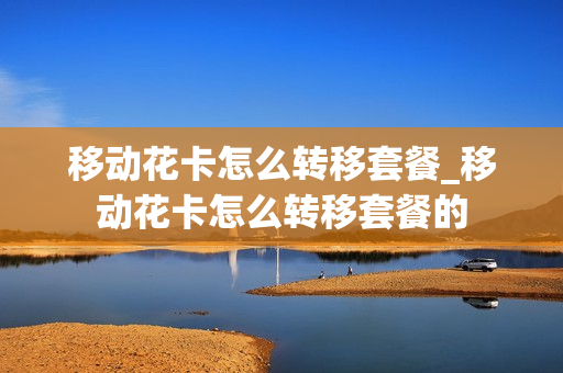 移动花卡怎么转移套餐_移动花卡怎么转移套餐的