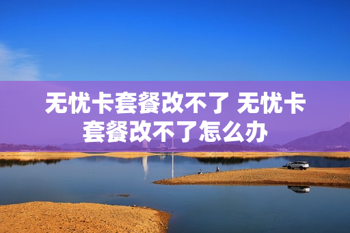 无忧卡套餐改不了 无忧卡套餐改不了怎么办