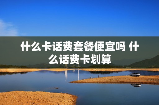 什么卡话费套餐便宜吗 什么话费卡划算