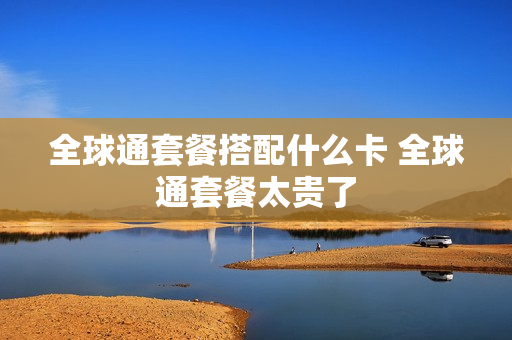 全球通套餐搭配什么卡 全球通套餐太贵了