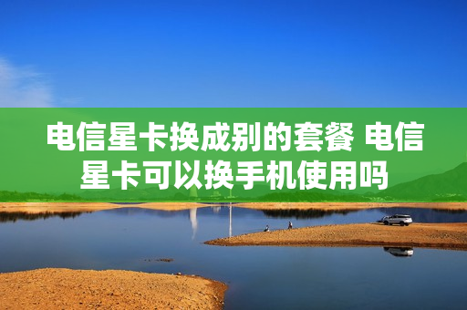 电信星卡换成别的套餐 电信星卡可以换手机使用吗