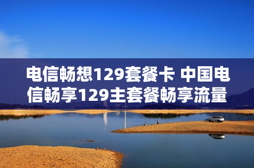 电信畅想129套餐卡 中国电信畅享129主套餐畅享流量
