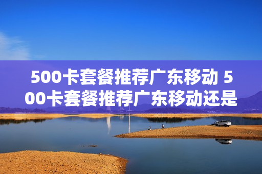 500卡套餐推荐广东移动 500卡套餐推荐广东移动还是电信