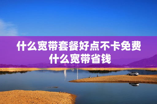 什么宽带套餐好点不卡免费 什么宽带省钱