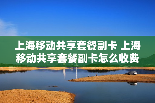 上海移动共享套餐副卡 上海移动共享套餐副卡怎么收费