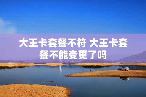 大王卡套餐不符 大王卡套餐不能变更了吗