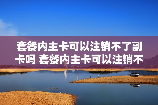 套餐内主卡可以注销不了副卡吗 套餐内主卡可以注销不了副卡吗怎么办