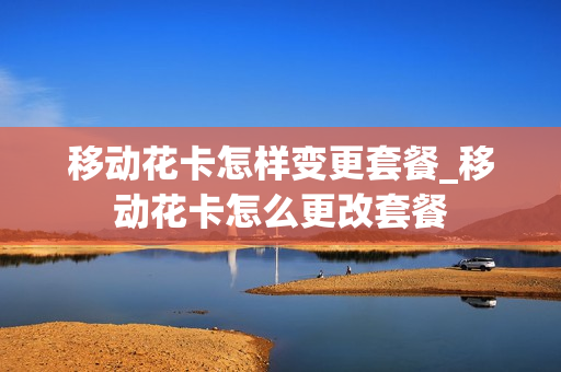 移动花卡怎样变更套餐_移动花卡怎么更改套餐