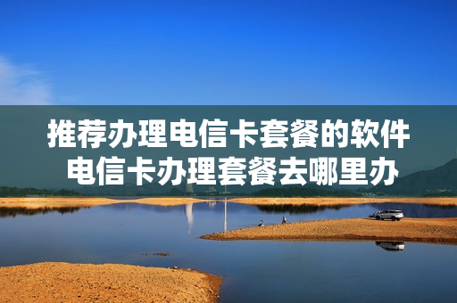 推荐办理电信卡套餐的软件 电信卡办理套餐去哪里办理?