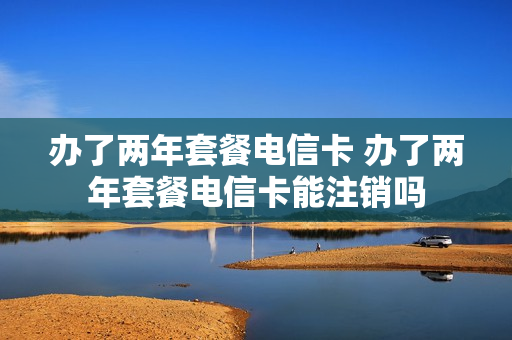 办了两年套餐电信卡 办了两年套餐电信卡能注销吗