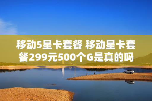 移动5星卡套餐 移动星卡套餐299元500个G是真的吗